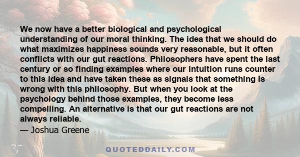 We now have a better biological and psychological understanding of our moral thinking. The idea that we should do what maximizes happiness sounds very reasonable, but it often conflicts with our gut reactions.