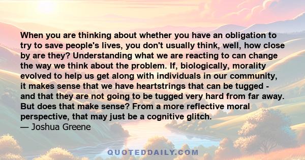 When you are thinking about whether you have an obligation to try to save people's lives, you don't usually think, well, how close by are they? Understanding what we are reacting to can change the way we think about the 