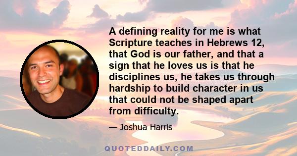 A defining reality for me is what Scripture teaches in Hebrews 12, that God is our father, and that a sign that he loves us is that he disciplines us, he takes us through hardship to build character in us that could not 