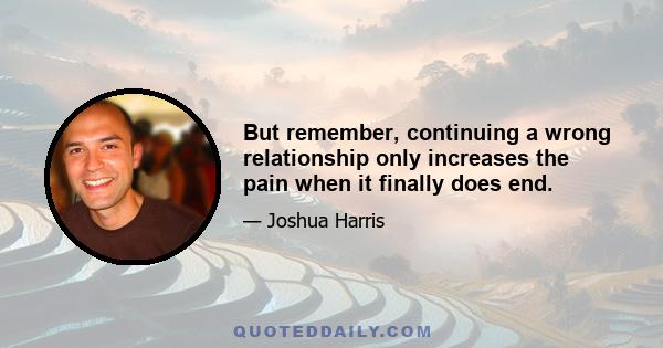 But remember, continuing a wrong relationship only increases the pain when it finally does end.