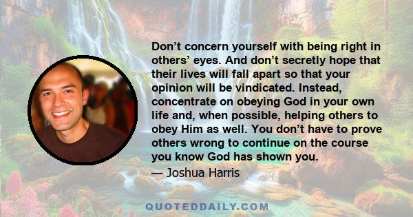 Don’t concern yourself with being right in others’ eyes. And don’t secretly hope that their lives will fall apart so that your opinion will be vindicated. Instead, concentrate on obeying God in your own life and, when