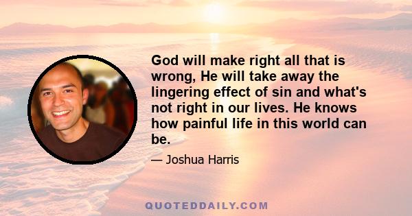 God will make right all that is wrong, He will take away the lingering effect of sin and what's not right in our lives. He knows how painful life in this world can be.