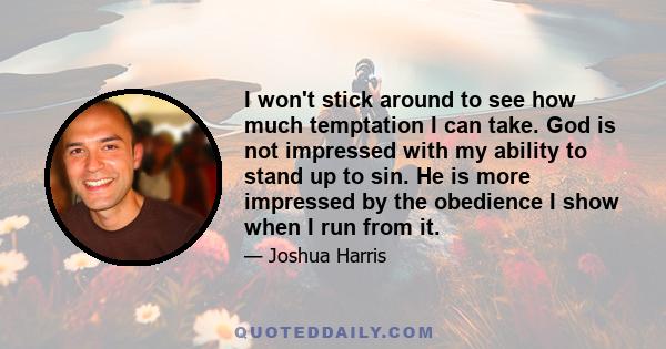 I won't stick around to see how much temptation I can take. God is not impressed with my ability to stand up to sin. He is more impressed by the obedience I show when I run from it.