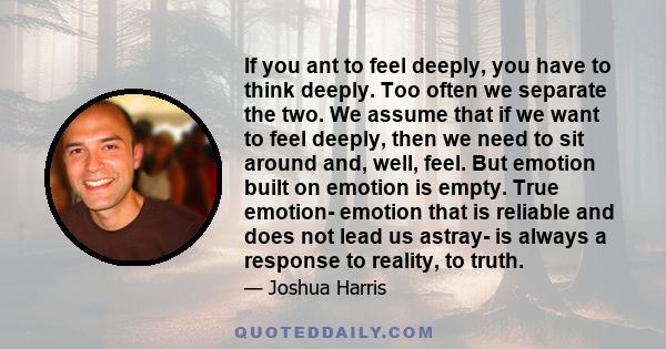 If you ant to feel deeply, you have to think deeply. Too often we separate the two. We assume that if we want to feel deeply, then we need to sit around and, well, feel. But emotion built on emotion is empty. True