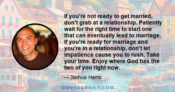 If you're not ready to get married, don't grab at a relationship. Patiently wait for the right time to start one that can eventually lead to marriage. If you're ready for marriage and you're in a relationship, don't let 