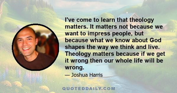 I've come to learn that theology matters. It matters not because we want to impress people, but because what we know about God shapes the way we think and live. Theology matters because if we get it wrong then our whole 