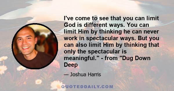 I've come to see that you can limit God is different ways. You can limit Him by thinking he can never work in spectacular ways. But you can also limit Him by thinking that only the spectacular is meaningful. - from Dug