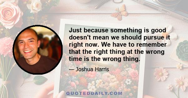 Just because something is good doesn't mean we should pursue it right now. We have to remember that the right thing at the wrong time is the wrong thing.