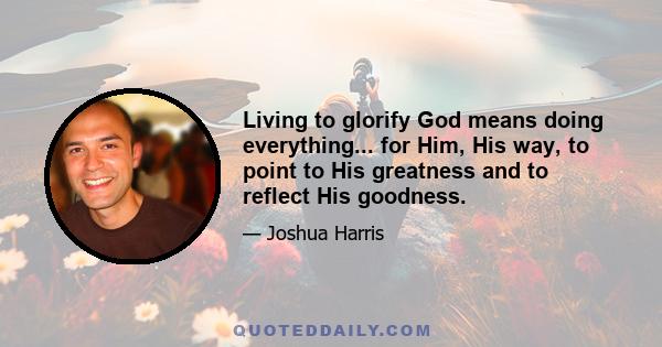 Living to glorify God means doing everything... for Him, His way, to point to His greatness and to reflect His goodness.