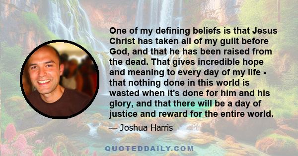 One of my defining beliefs is that Jesus Christ has taken all of my guilt before God, and that he has been raised from the dead. That gives incredible hope and meaning to every day of my life - that nothing done in this 