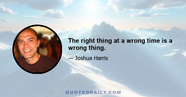 The right thing at a wrong time is a wrong thing.