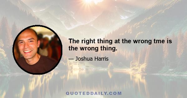 The right thing at the wrong tme is the wrong thing.