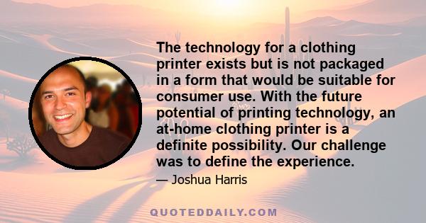 The technology for a clothing printer exists but is not packaged in a form that would be suitable for consumer use. With the future potential of printing technology, an at-home clothing printer is a definite