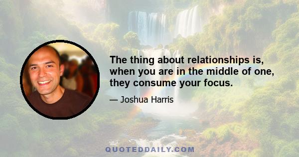 The thing about relationships is, when you are in the middle of one, they consume your focus.