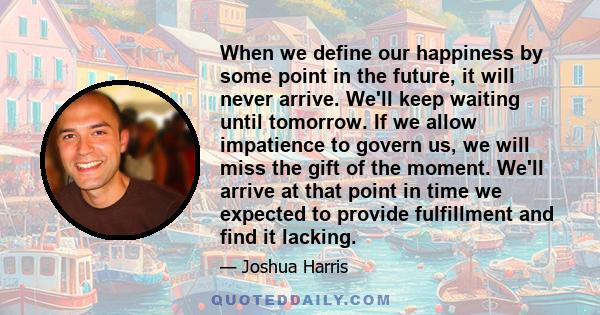 When we define our happiness by some point in the future, it will never arrive. We'll keep waiting until tomorrow. If we allow impatience to govern us, we will miss the gift of the moment. We'll arrive at that point in