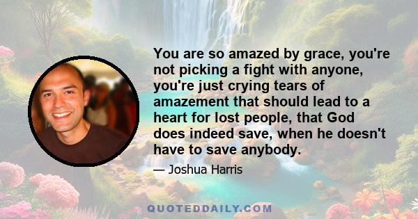 You are so amazed by grace, you're not picking a fight with anyone, you're just crying tears of amazement that should lead to a heart for lost people, that God does indeed save, when he doesn't have to save anybody.