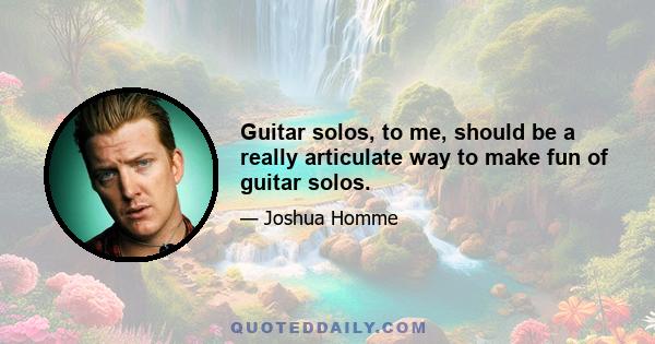 Guitar solos, to me, should be a really articulate way to make fun of guitar solos.