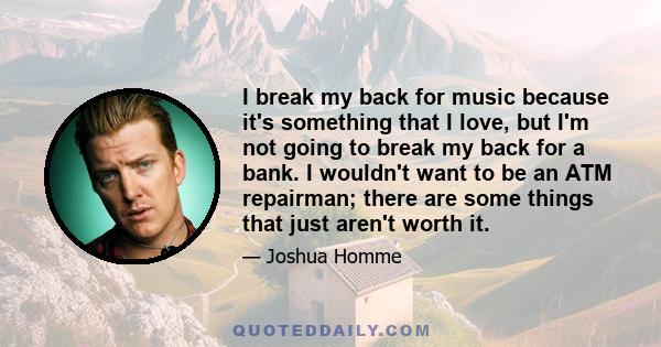 I break my back for music because it's something that I love, but I'm not going to break my back for a bank. I wouldn't want to be an ATM repairman; there are some things that just aren't worth it.