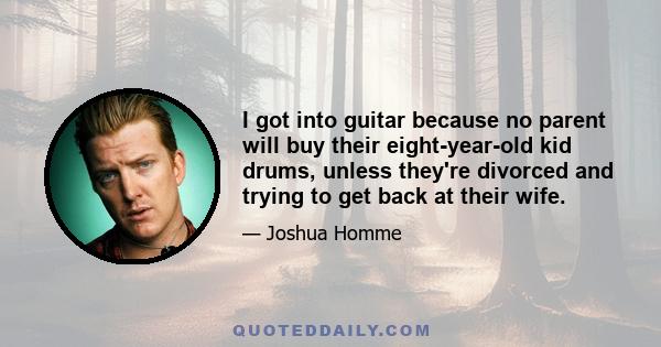 I got into guitar because no parent will buy their eight-year-old kid drums, unless they're divorced and trying to get back at their wife.