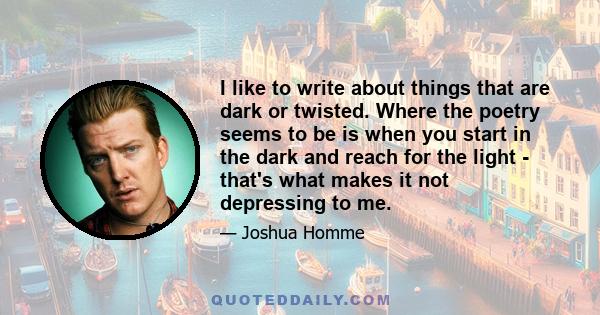 I like to write about things that are dark or twisted. Where the poetry seems to be is when you start in the dark and reach for the light - that's what makes it not depressing to me.