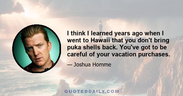 I think I learned years ago when I went to Hawaii that you don't bring puka shells back. You've got to be careful of your vacation purchases.