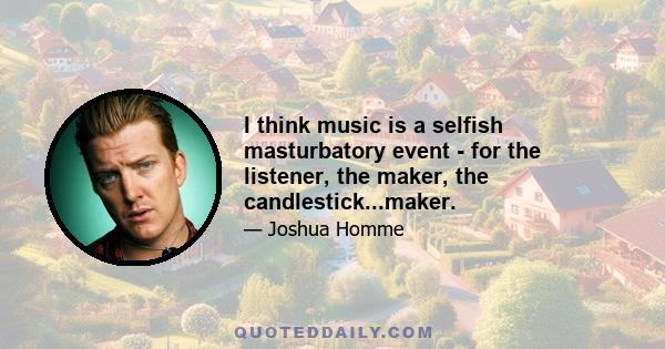 I think music is a selfish masturbatory event - for the listener, the maker, the candlestick...maker.