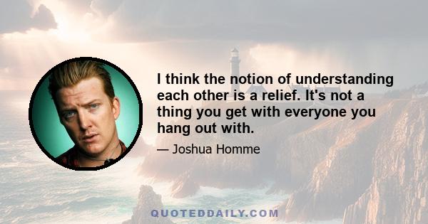 I think the notion of understanding each other is a relief. It's not a thing you get with everyone you hang out with.