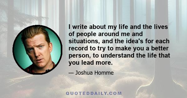 I write about my life and the lives of people around me and situations, and the idea's for each record to try to make you a better person, to understand the life that you lead more.