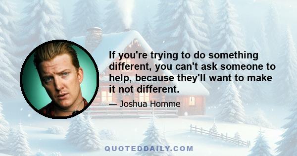 If you're trying to do something different, you can't ask someone to help, because they'll want to make it not different.