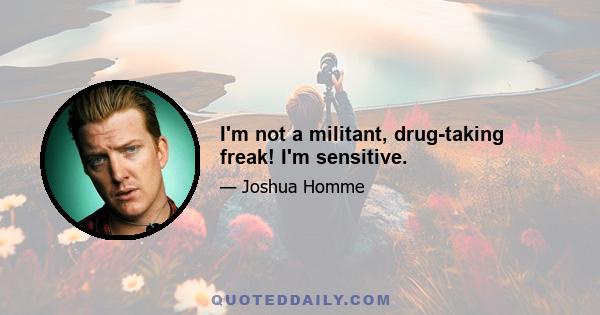 I'm not a militant, drug-taking freak! I'm sensitive.