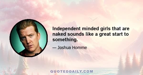 Independent minded girls that are naked sounds like a great start to something.