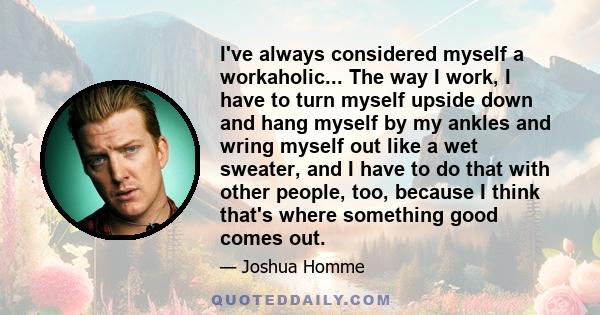 I've always considered myself a workaholic... The way I work, I have to turn myself upside down and hang myself by my ankles and wring myself out like a wet sweater, and I have to do that with other people, too, because 