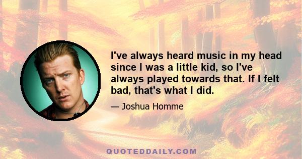 I've always heard music in my head since I was a little kid, so I've always played towards that. If I felt bad, that's what I did.