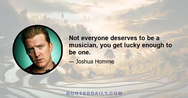 Not everyone deserves to be a musician, you get lucky enough to be one.