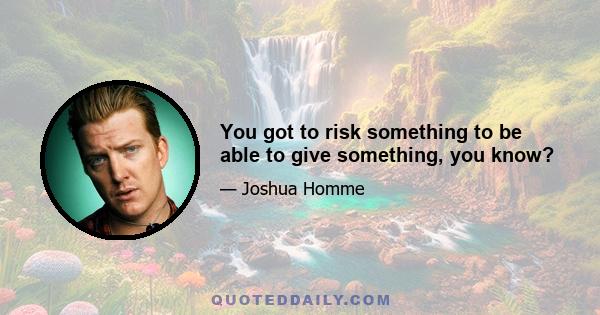 You got to risk something to be able to give something, you know?