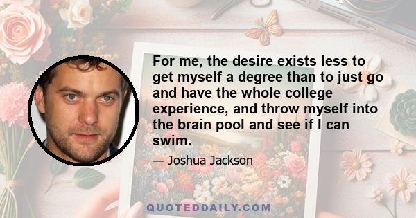 For me, the desire exists less to get myself a degree than to just go and have the whole college experience, and throw myself into the brain pool and see if I can swim.