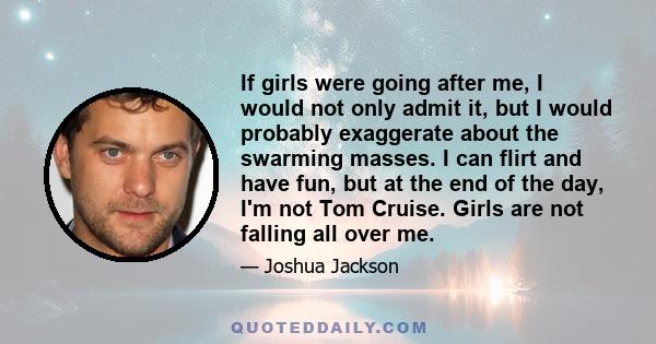 If girls were going after me, I would not only admit it, but I would probably exaggerate about the swarming masses. I can flirt and have fun, but at the end of the day, I'm not Tom Cruise. Girls are not falling all over 