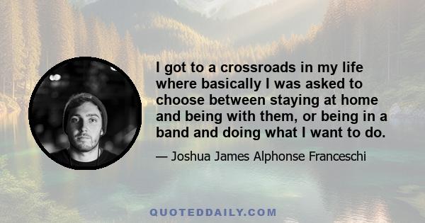 I got to a crossroads in my life where basically I was asked to choose between staying at home and being with them, or being in a band and doing what I want to do.