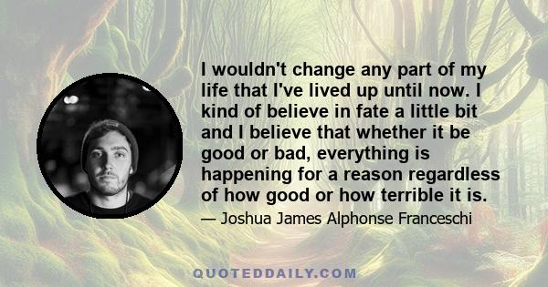 I wouldn't change any part of my life that I've lived up until now. I kind of believe in fate a little bit and I believe that whether it be good or bad, everything is happening for a reason regardless of how good or how 