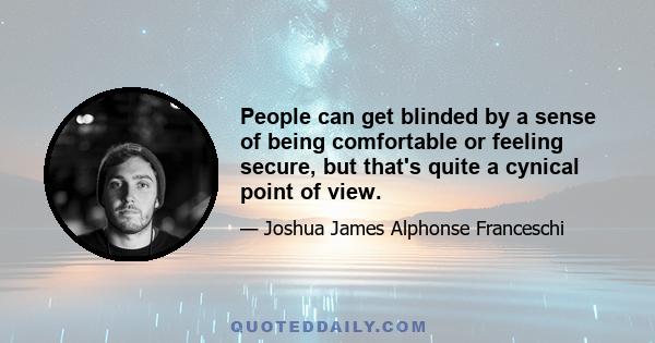 People can get blinded by a sense of being comfortable or feeling secure, but that's quite a cynical point of view.