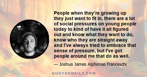 People when they're growing up they just want to fit in, there are a lot of social pressures on young people today to kind of have it all figured out and know what they want to do, know who they are straight away and