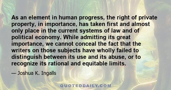 As an element in human progress, the right of private property, in importance, has taken first and almost only place in the current systems of law and of political economy. While admitting its great importance, we