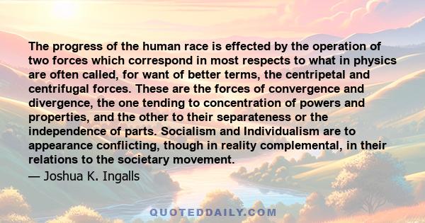 The progress of the human race is effected by the operation of two forces which correspond in most respects to what in physics are often called, for want of better terms, the centripetal and centrifugal forces. These