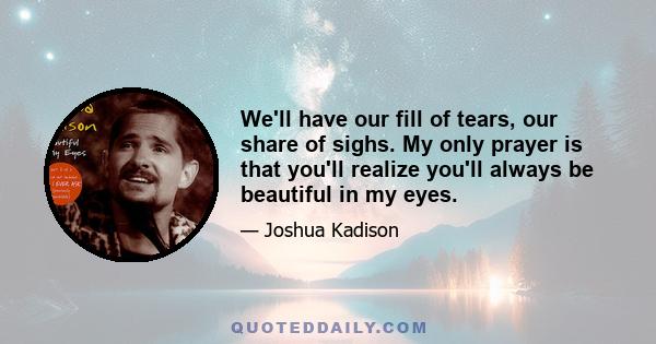 We'll have our fill of tears, our share of sighs. My only prayer is that you'll realize you'll always be beautiful in my eyes.