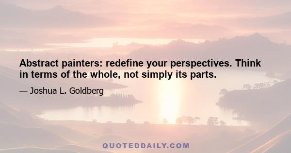 Abstract painters: redefine your perspectives. Think in terms of the whole, not simply its parts.