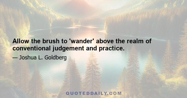 Allow the brush to 'wander' above the realm of conventional judgement and practice.