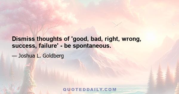 Dismiss thoughts of 'good, bad, right, wrong, success, failure' - be spontaneous.