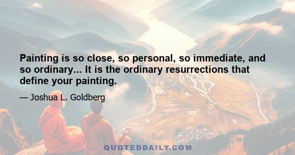 Painting is so close, so personal, so immediate, and so ordinary... It is the ordinary resurrections that define your painting.