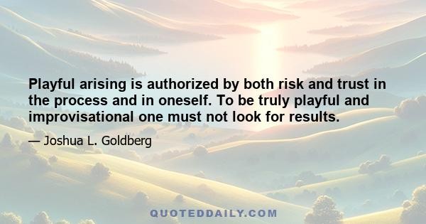 Playful arising is authorized by both risk and trust in the process and in oneself. To be truly playful and improvisational one must not look for results.