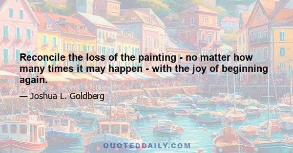 Reconcile the loss of the painting - no matter how many times it may happen - with the joy of beginning again.